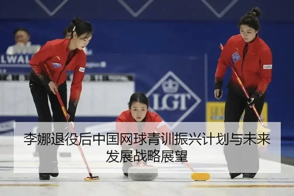 李娜退役后中国网球青训振兴计划与未来发展战略展望